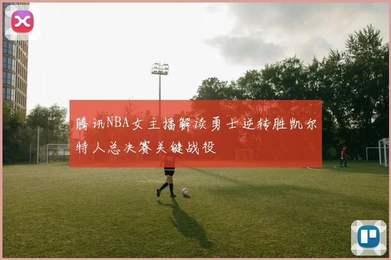 腾讯NBA女主播解读勇士逆转胜凯尔特人总决赛关键战役