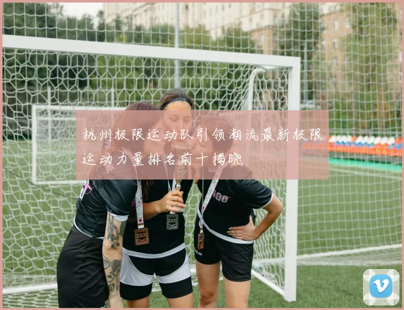 杭州极限运动队引领潮流最新极限运动力量排名前十揭晓
