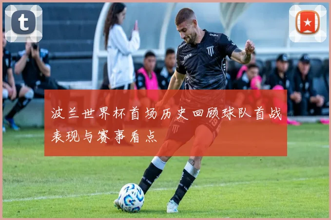 波兰世界杯首场历史回顾球队首战表现与赛事看点