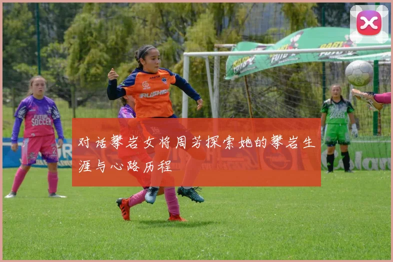 对话攀岩女将周芳探索她的攀岩生涯与心路历程
