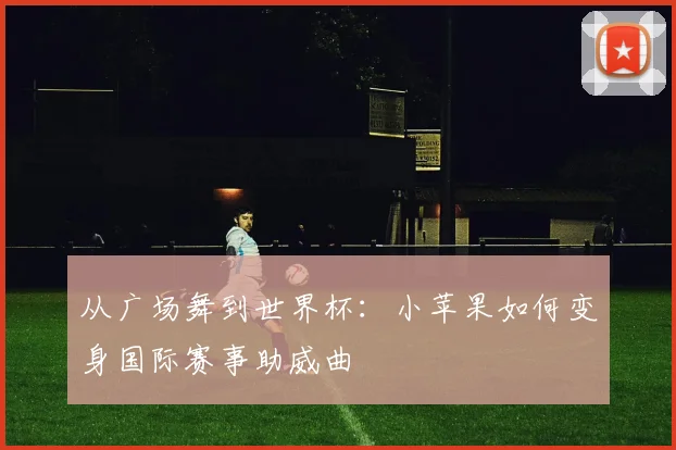 从广场舞到世界杯：小苹果如何变身国际赛事助威曲