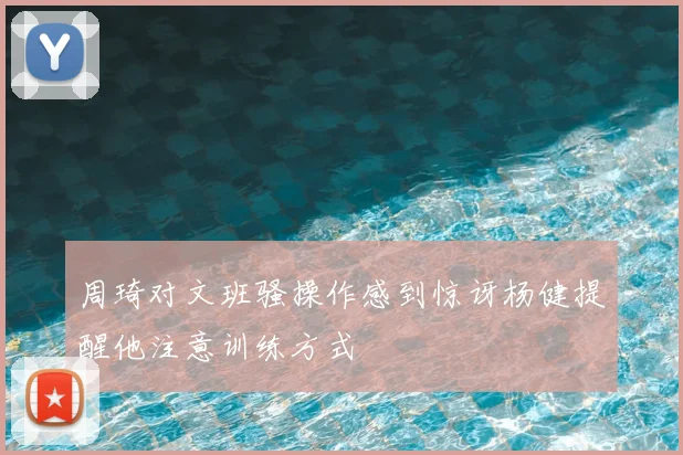 周琦对文班骚操作感到惊讶杨健提醒他注意训练方式