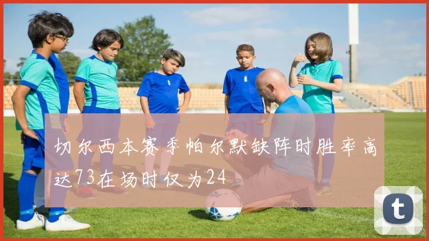 切尔西本赛季帕尔默缺阵时胜率高达73在场时仅为24