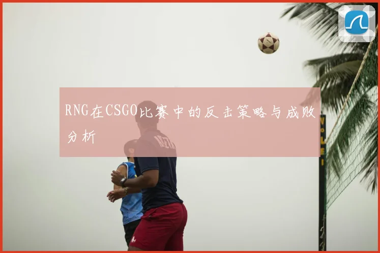 RNG在CSGO比赛中的反击策略与成败分析
