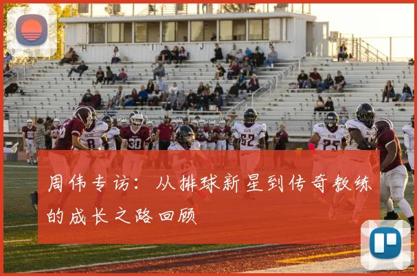 周伟专访:从排球新星到传奇教练的成长之路回顾