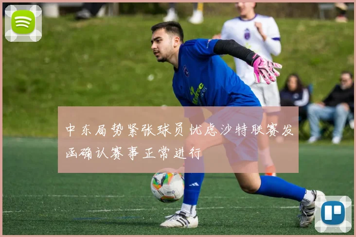 中东局势紧张球员忧虑沙特联赛发函确认赛事正常进行