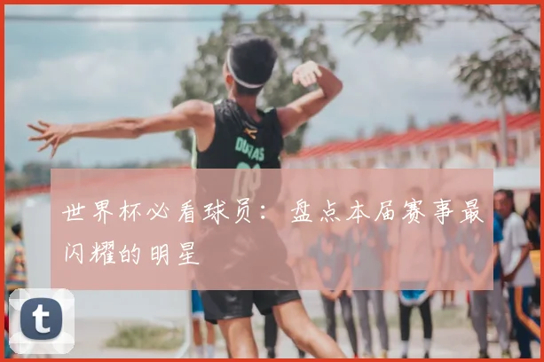 世界杯必看球员：盘点本届赛事最闪耀的明星