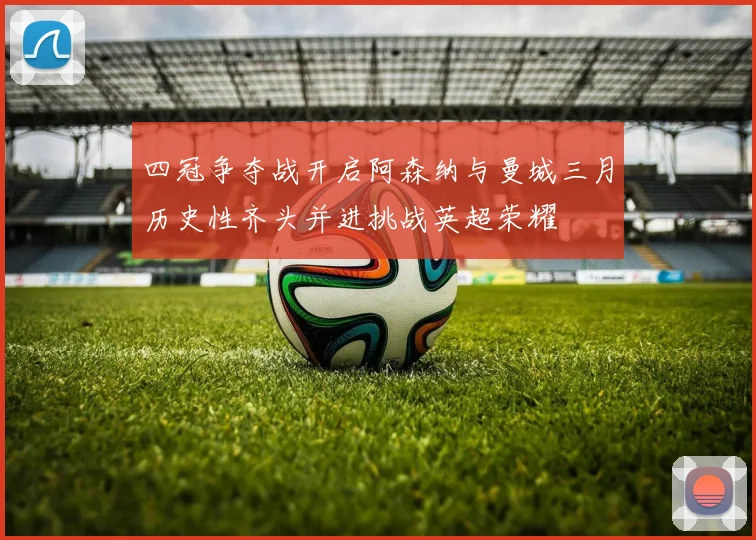 四冠争夺战开启阿森纳与曼城三月历史性齐头并进挑战英超荣耀