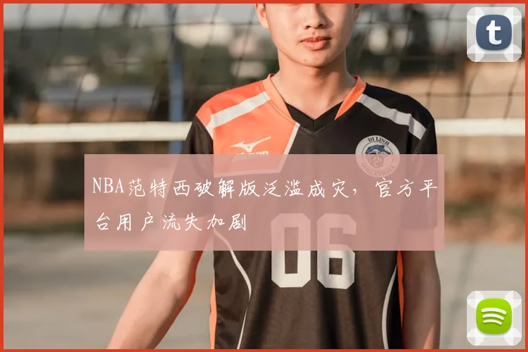 NBA范特西破解版泛滥成灾,官方平台用户流失加剧
