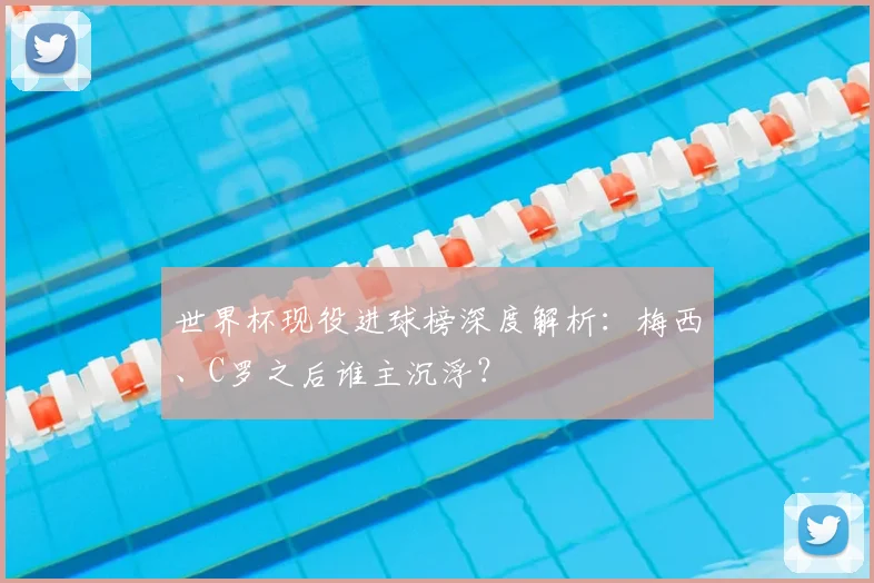 世界杯现役进球榜深度解析：梅西、C罗之后谁主沉浮？