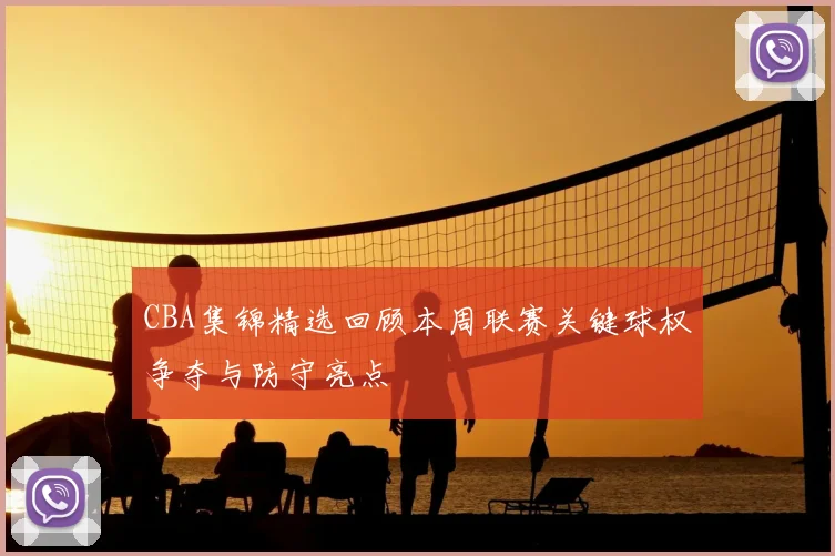 CBA集锦精选回顾本周联赛关键球权争夺与防守亮点