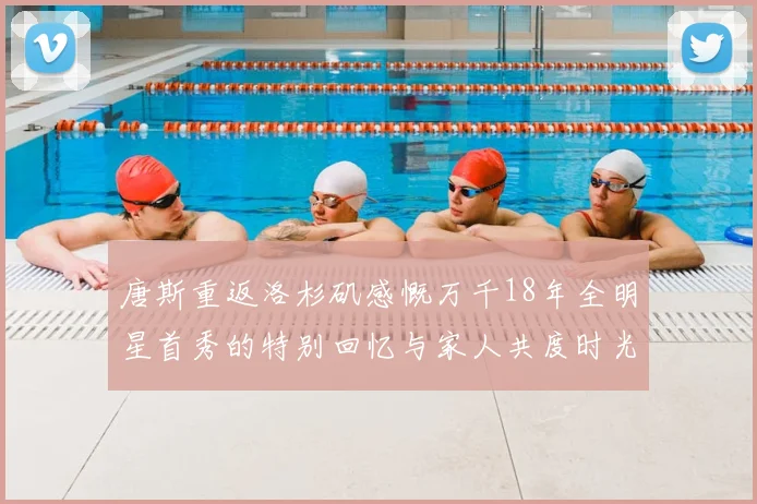 唐斯重返洛杉矶感慨万千18年全明星首秀的特别回忆与家人共度时光