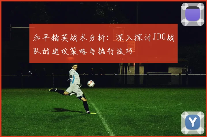 和平精英战术分析：深入探讨JDG战队的进攻策略与执行技巧
