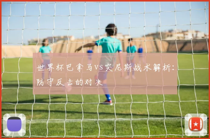 世界杯巴拿马vs突尼斯战术解析：防守反击的对决
