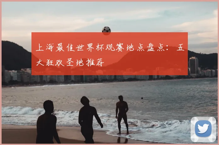 上海最佳世界杯观赛地点盘点：五大狂欢圣地推荐