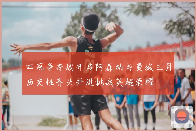 四冠争夺战开启阿森纳与曼城三月历史性齐头并进挑战英超荣耀