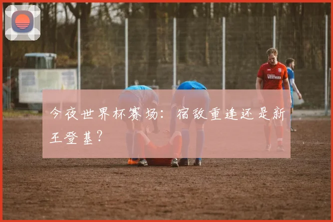 今夜世界杯赛场：宿敌重逢还是新王登基？