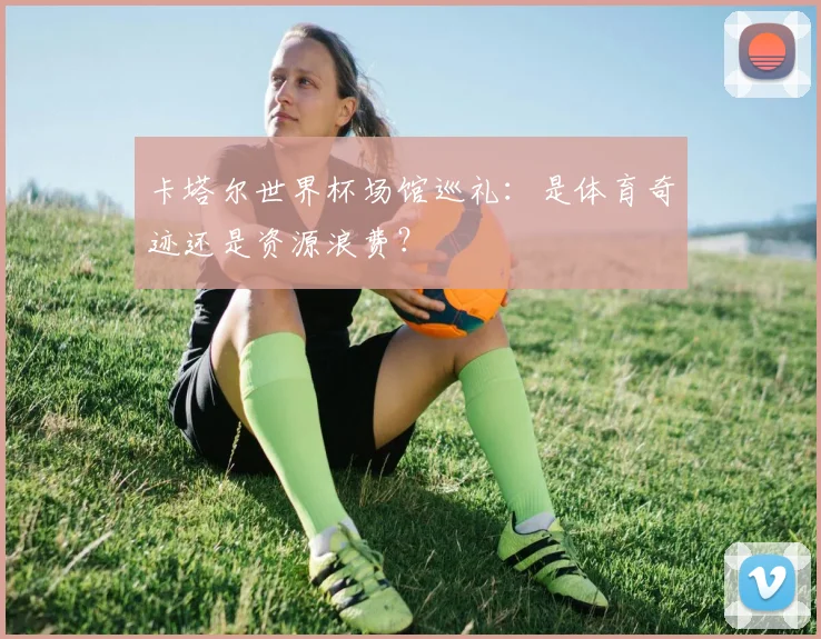 卡塔尔世界杯场馆巡礼：是体育奇迹还是资源浪费？
