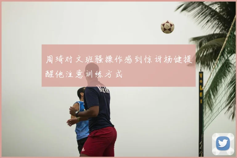 周琦对文班骚操作感到惊讶杨健提醒他注意训练方式