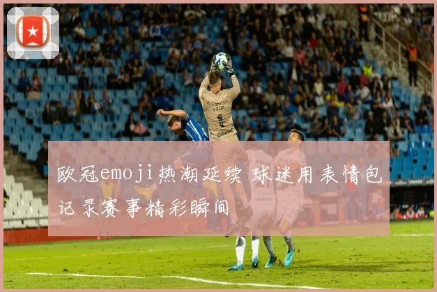 欧冠emoji热潮延续 球迷用表情包记录赛事精彩瞬间