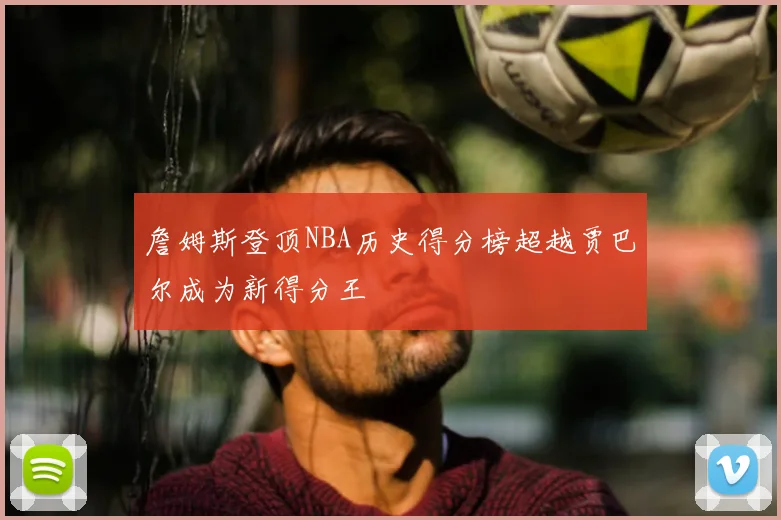 詹姆斯登顶NBA历史得分榜超越贾巴尔成为新得分王