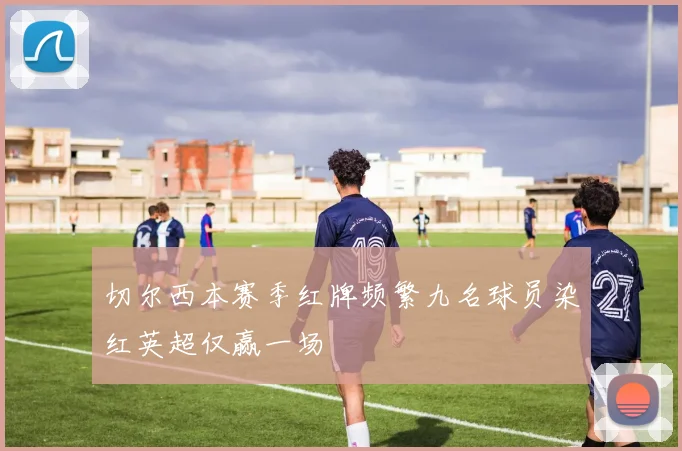 切尔西本赛季红牌频繁九名球员染红英超仅赢一场