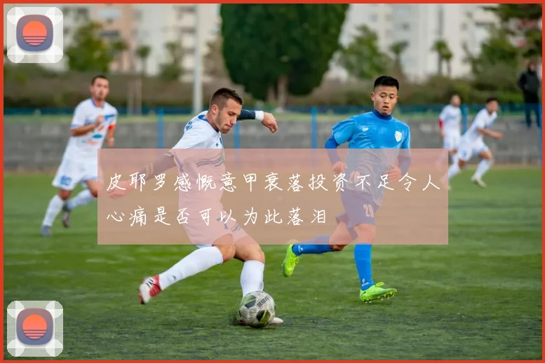 皮耶罗感慨意甲衰落投资不足令人心痛是否可以为此落泪