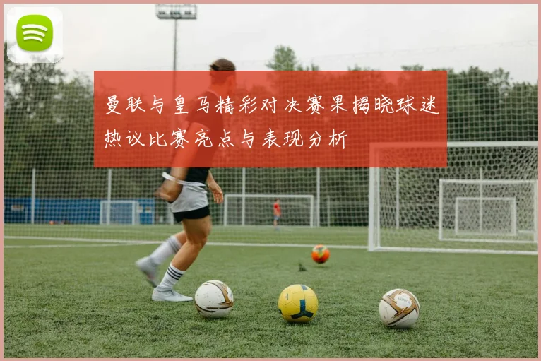 曼联与皇马精彩对决赛果揭晓球迷热议比赛亮点与表现分析