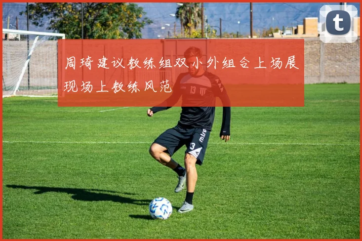 周琦建议教练组双小外组合上场展现场上教练风范