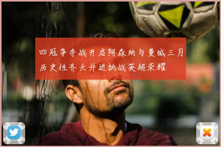 四冠争夺战开启阿森纳与曼城三月历史性齐头并进挑战英超荣耀