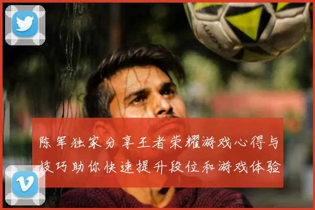 陈军独家分享王者荣耀游戏心得与技巧助你快速提升段位和游戏体验
