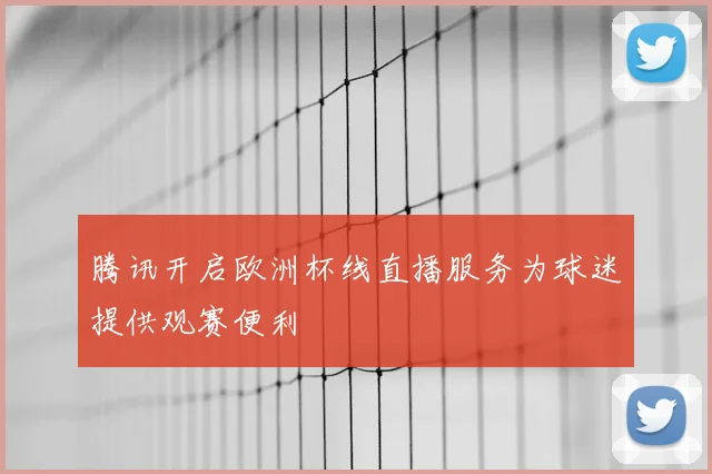 腾讯开启欧洲杯线直播服务为球迷提供观赛便利