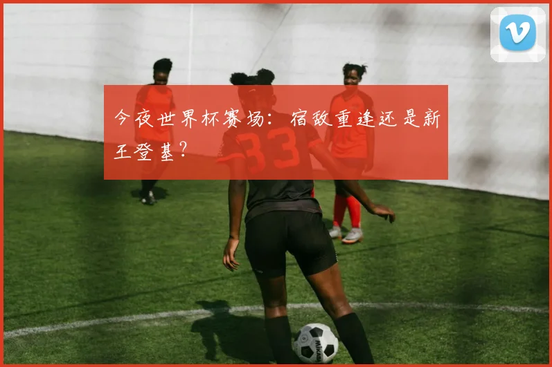 今夜世界杯赛场：宿敌重逢还是新王登基？