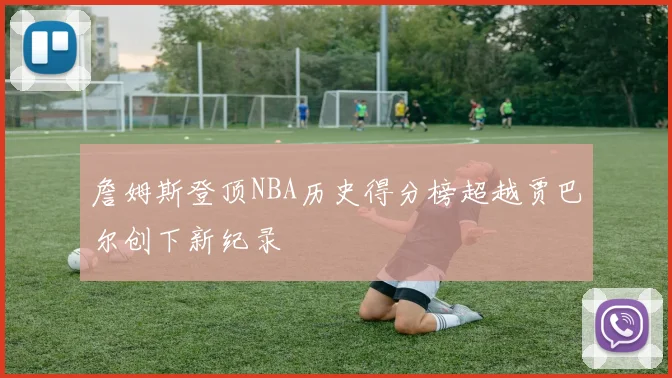 詹姆斯登顶NBA历史得分榜超越贾巴尔创下新纪录