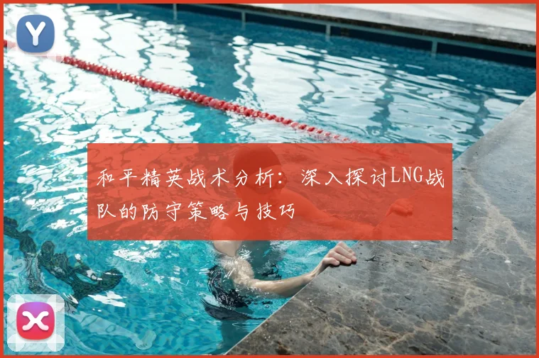 和平精英战术分析：深入探讨LNG战队的防守策略与技巧