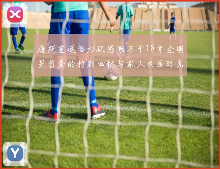 唐斯重返洛杉矶感慨万千18年全明星首秀的特别回忆与家人共度时光