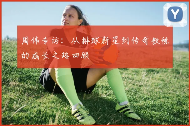 周伟专访：从排球新星到传奇教练的成长之路回顾