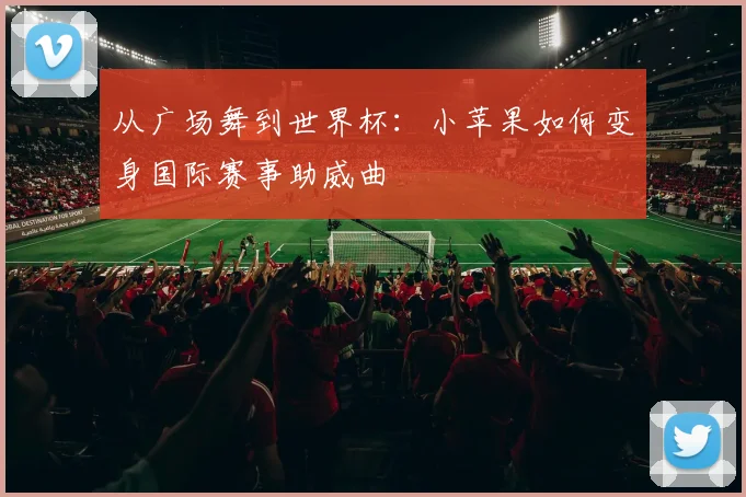从广场舞到世界杯：小苹果如何变身国际赛事助威曲