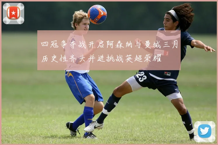 四冠争夺战开启阿森纳与曼城三月历史性齐头并进挑战英超荣耀