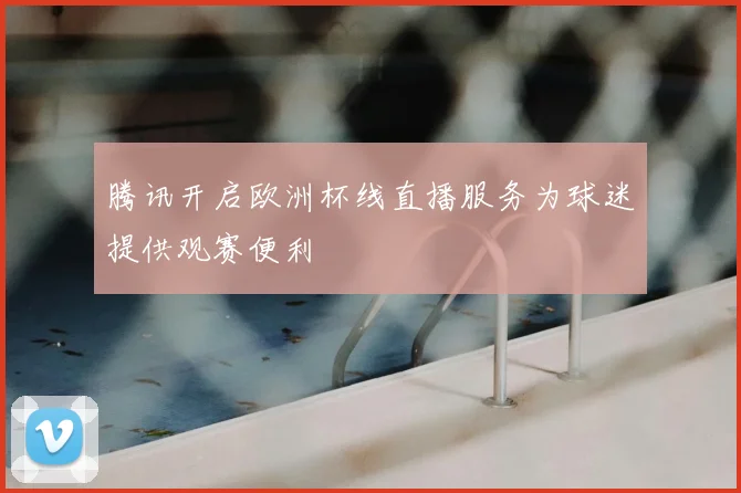 腾讯开启欧洲杯线直播服务为球迷提供观赛便利