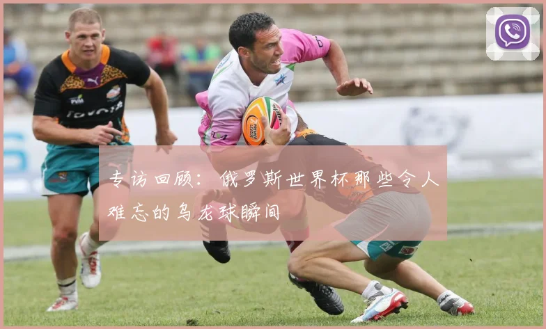 专访回顾：俄罗斯世界杯那些令人难忘的乌龙球瞬间